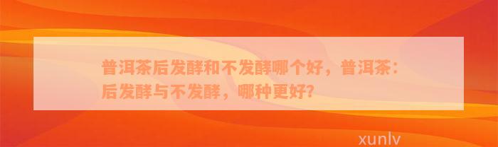 普洱茶后发酵和不发酵哪个好，普洱茶：后发酵与不发酵，哪种更好？