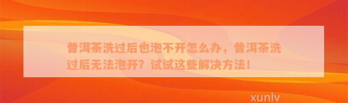 普洱茶洗过后也泡不开怎么办，普洱茶洗过后无法泡开？试试这些解决方法！