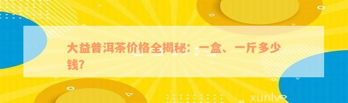 大益普洱茶价格全揭秘：一盒、一斤多少钱？