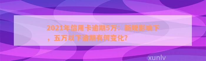 2021年信用卡逾期5万：新规影响下，五万以下逾期有何变化？