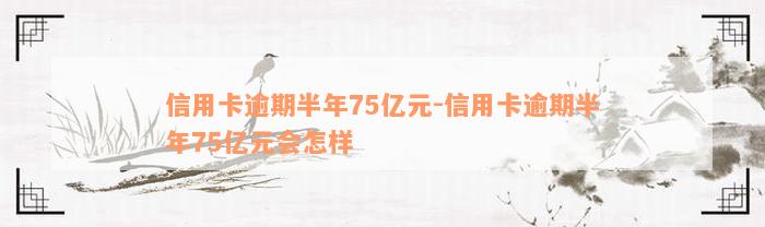 信用卡逾期半年75亿元-信用卡逾期半年75亿元会怎样