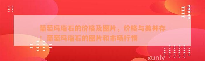 葡萄玛瑙石的价格及图片，价格与美并存：葡萄玛瑙石的图片和市场行情