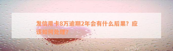 发信用卡8万逾期2年会有什么后果？应该如何处理？