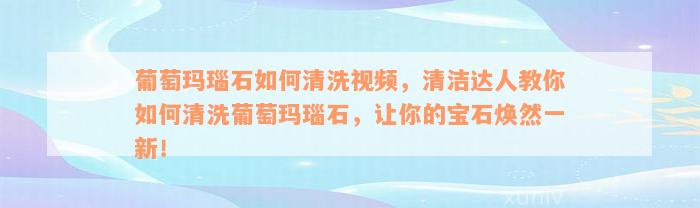 葡萄玛瑙石如何清洗视频，清洁达人教你如何清洗葡萄玛瑙石，让你的宝石焕然一新！