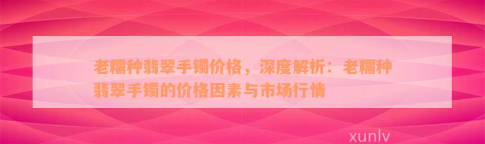 老糯种翡翠手镯价格，深度解析：老糯种翡翠手镯的价格因素与市场行情