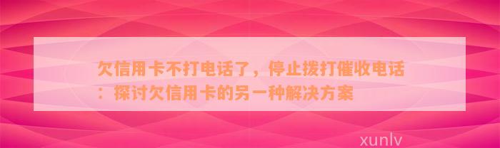 欠信用卡不打电话了，停止拨打催收电话：探讨欠信用卡的另一种解决方案