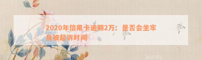 2020年信用卡逾期2万：是否会坐牢及被起诉时间