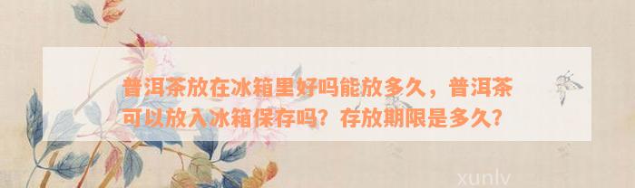 普洱茶放在冰箱里好吗能放多久，普洱茶可以放入冰箱保存吗？存放期限是多久？