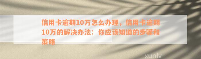 信用卡逾期10万怎么办理，信用卡逾期10万的解决办法：你应该知道的步骤和策略