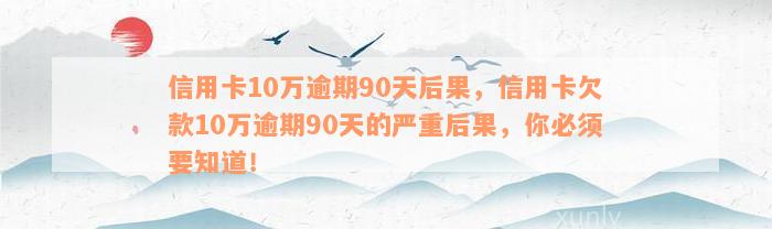 信用卡10万逾期90天后果，信用卡欠款10万逾期90天的严重后果，你必须要知道！