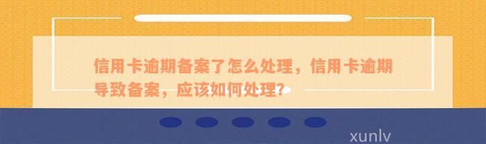 信用卡逾期备案了怎么处理，信用卡逾期导致备案，应该如何处理？