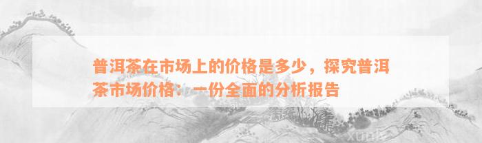 普洱茶在市场上的价格是多少，探究普洱茶市场价格：一份全面的分析报告