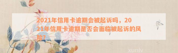 2021年信用卡逾期会被起诉吗，2021年信用卡逾期是否会面临被起诉的风险？