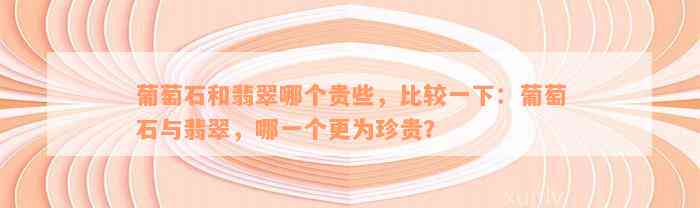 葡萄石和翡翠哪个贵些，比较一下：葡萄石与翡翠，哪一个更为珍贵？