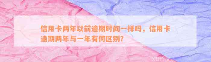 信用卡两年以前逾期时间一样吗，信用卡逾期两年与一年有何区别？