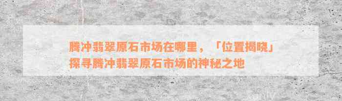 腾冲翡翠原石市场在哪里，「位置揭晓」探寻腾冲翡翠原石市场的神秘之地