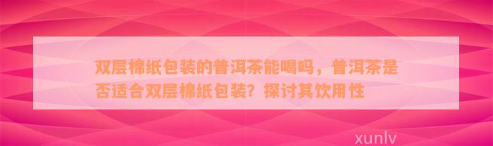 双层棉纸包装的普洱茶能喝吗，普洱茶是否适合双层棉纸包装？探讨其饮用性