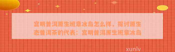 宫明普洱原生班章冰岛怎么样，探讨原生态普洱茶的代表：宫明普洱原生班章冰岛