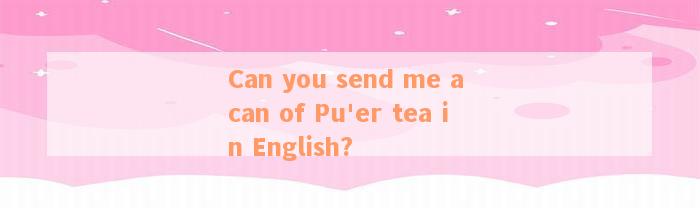 Can you send me a can of Pu'er tea in English?