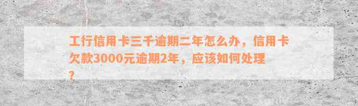 工行信用卡三千逾期二年怎么办，信用卡欠款3000元逾期2年，应该如何处理？