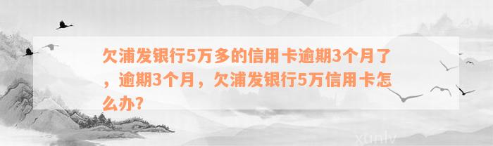 欠浦发银行5万多的信用卡逾期3个月了，逾期3个月，欠浦发银行5万信用卡怎么办？