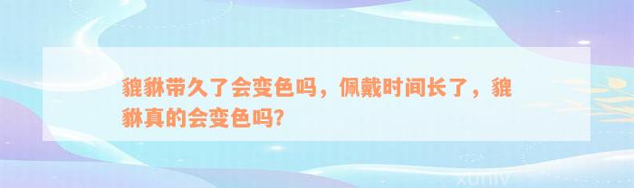 貔貅带久了会变色吗，佩戴时间长了，貔貅真的会变色吗？