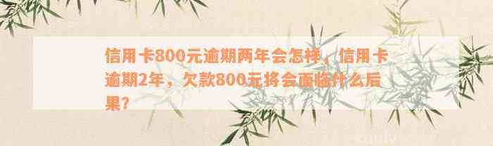 信用卡800元逾期两年会怎样，信用卡逾期2年，欠款800元将会面临什么后果？