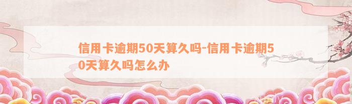 信用卡逾期50天算久吗-信用卡逾期50天算久吗怎么办