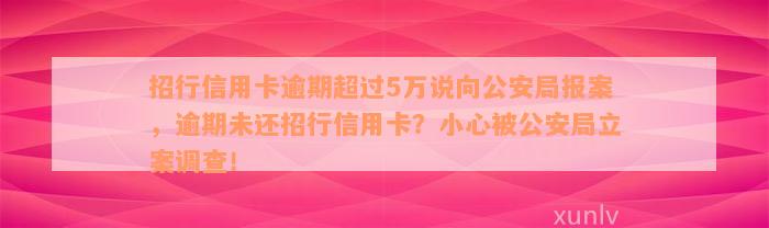 招行信用卡逾期超过5万说向公安局报案，逾期未还招行信用卡？小心被公安局立案调查！