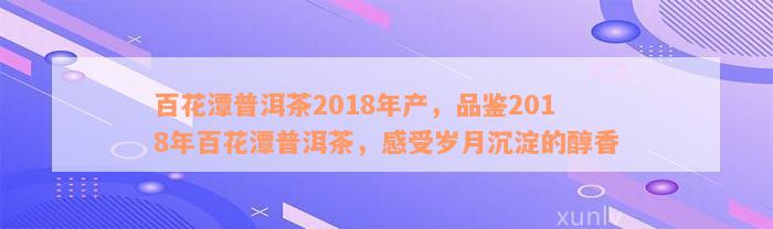 百花潭普洱茶2018年产，品鉴2018年百花潭普洱茶，感受岁月沉淀的醇香