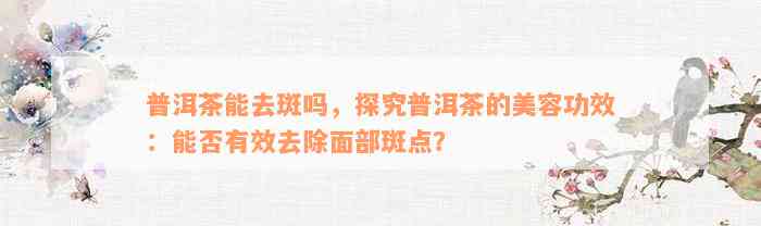 普洱茶能去斑吗，探究普洱茶的美容功效：能否有效去除面部斑点？