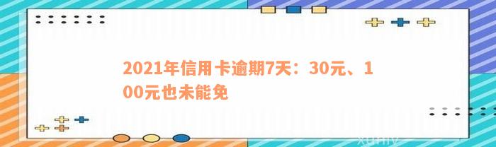 2021年信用卡逾期7天：30元、100元也未能免