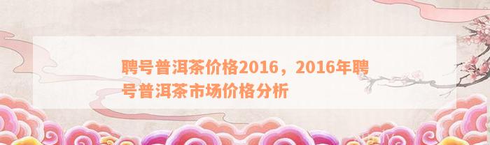 聘号普洱茶价格2016，2016年聘号普洱茶市场价格分析