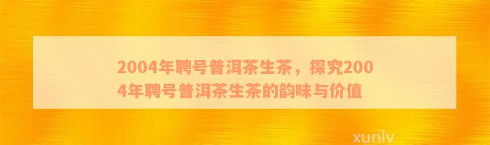 2004年聘号普洱茶生茶，探究2004年聘号普洱茶生茶的韵味与价值