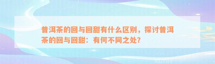 普洱茶的回与回甜有什么区别，探讨普洱茶的回与回甜：有何不同之处？