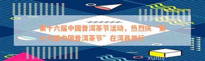 第十六届中国普洱茶节活动，热烈庆“第十六届中国普洱茶节”在洱县举行