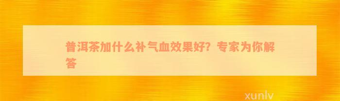 普洱茶加什么补气血效果好？专家为你解答