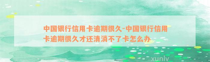 中国银行信用卡逾期很久-中国银行信用卡逾期很久才还清消不了卡怎么办