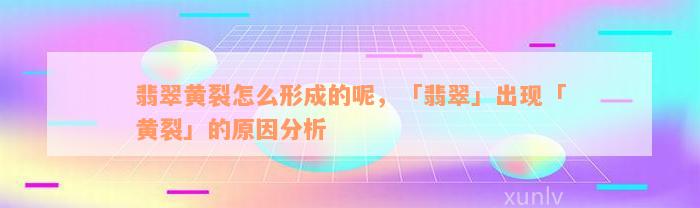 翡翠黄裂怎么形成的呢，「翡翠」出现「黄裂」的原因分析