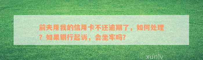 前夫用我的信用卡不还逾期了，如何处理？如果银行起诉，会坐牢吗？