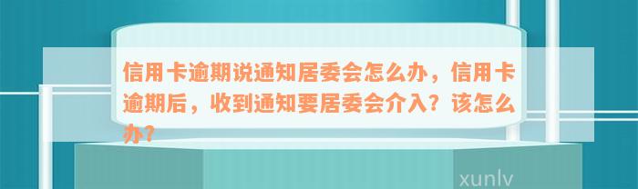 信用卡逾期说通知居委会怎么办，信用卡逾期后，收到通知要居委会介入？该怎么办？