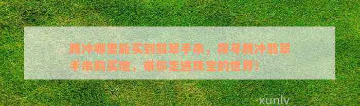 腾冲哪里能买到翡翠手串，探寻腾冲翡翠手串购买地，带你走进珠宝的世界！