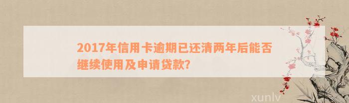 2017年信用卡逾期已还清两年后能否继续使用及申请贷款？