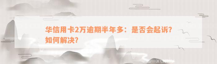 华信用卡2万逾期半年多：是否会起诉？如何解决？