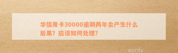 华信用卡30000逾期两年会产生什么后果？应该如何处理？