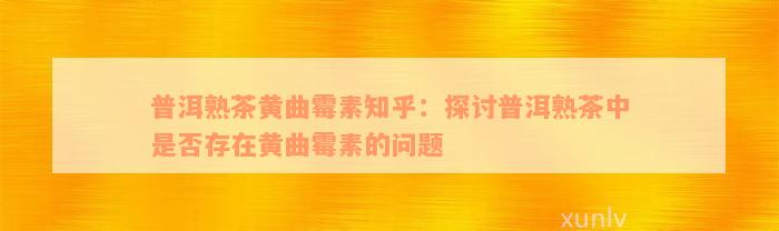 普洱熟茶黄曲霉素知乎：探讨普洱熟茶中是否存在黄曲霉素的问题