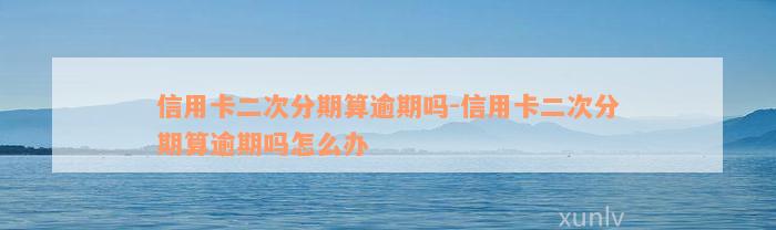 信用卡二次分期算逾期吗-信用卡二次分期算逾期吗怎么办