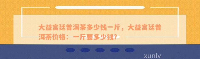 大益宫廷普洱茶多少钱一斤，大益宫廷普洱茶价格：一斤要多少钱？