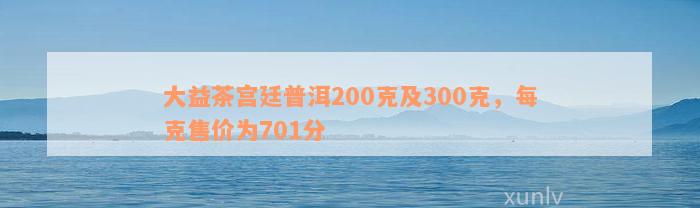 大益茶宫廷普洱200克及300克，每克售价为701分