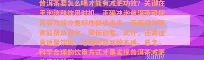 普洱茶要怎么喝才能有减肥功效？关键在于泡法和饮用时机。正确冲泡普洱茶可使其有效成分更好地释放出来，而饭后饮茶则能帮助消化、降低血脂。此外，还需注意适量饮用，过量可能导致不适。总之，科学合理的饮用方式才是实现普洱茶减肥效果的关键。